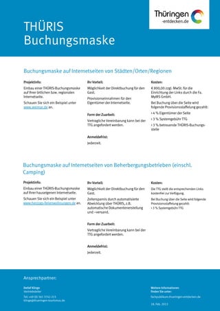 Ansprechpartner:
THÜRIS
Buchungsmaske
Buchungsmaske auf Internetseiten von Städten/Orten/Regionen
Detlef Klinge
Vertriebsleiter
Tel: +49 (0) 361 3742 215
klinge@thueringen-tourismus.de
Ihr Vorteil:
Möglichkeit der Direktbuchung für den
Gast.
Provisionseinnahmen für den
Eigentümer der Internetseite.
Form der Zuarbeit:
Vertragliche Vereinbarung kann bei der
TTG angefordert werden.
Anmeldefrist:
Jederzeit.
Kosten:
€ 800,00 zzgl. MwSt. für die
Einrichtung der Links durch die Fa.
MyIRS GmbH.
Bei Buchung über die Seite wird
folgende Provisionsstaffelung gezahlt:
> 4 % Eigentümer der Seite
> 3 % Systemgebühr TTG
> 3 % betreuende THÜRIS-Buchungs-
stelle
Projektinfo:
Einbau einer THÜRIS-Buchungsmaske
auf Ihrer örtlichen bzw. regionalen
Internetseite.
Schauen Sie sich ein Beispiel unter
www.weimar.de an.
Projektinfo:
Einbau einer THÜRIS-Buchungsmaske
auf Ihrer hauseigenen Internetseite.
Schauen Sie sich ein Beispiel unter
www.herzogs-ferienwohnungen.de an.
Ihr Vorteil:
Möglichkeit der Direktbuchung für den
Gast.
Zeitersparnis durch automatisierte
Abwicklung über THÜRIS, z.B.
automatische Dokumentenerstellung
und –versand.
Form der Zuarbeit:
Vertragliche Vereinbarung kann bei der
TTG angefordert werden.
Anmeldefrist:
Jederzeit.
Kosten:
Die TTG stellt die entsprechenden Links
kostenfrei zur Verfügung.
Bei Buchung über die Seite wird folgende
Provisionsstaffelung gezahlt:
> 3 % Systemgebühr TTG
Buchungsmaske auf Internetseiten von Beherbergungsbetrieben (einschl.
Camping)
Weitere Informationen
finden Sie unter:
fachpublikum.thueringen-entdecken.de
18. Feb. 2013
 