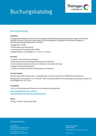 Ansprechpartner:
Buchungskatalog
Projektinfo:
Thüringenweiter Katalog mit einem Verzeichnis gastgebender Beherbergungsbetriebe (Ferienwohnungen, Ferienhäuser,
Gasthöfe, Pensionen, Hotel Garni sowie Hotels) und Pauschalangeboten, dargestellt mit detaillierten Angaben zur
Ausstattung, Belegungsmöglichkeiten und Preisen.
> Auflagenhöhe: 30.000
> Vertriebsregion: ganz Deutschland
> Voraussetzungen: Buchbarkeit über THÜRIS
> Gültigkeitszeitraum des Kataloges: 01.11.2013 - 31.10.2014
Ihr Vorteil:
> Transparenz der touristischen Leistungen
> Verbesserung/Sicherung der Wettbewerbssituation des Betriebes
> Serviceverbesserung für den Kunden durch Information und einfache Buchung
> Auslage bei Messen/Präsentationen
> zusätzliche Umsätze über weiteren Vertriebsweg zum Endkunden
Form der Zuarbeit:
Formular „Stammblatt Vermieter/Haus – Katalogeintrag“ im Rahmen der jährlichen THÜRIS-Datenaktualisierung
Bildmaterial (im Format IBM_PC *.TIF, *.JPG oder *.EPS im Farbmodell CMYK mit einer Auflösung von mindestens 300 dpi und
einer Bildgröße von 10 x 10 cm).
Anmeldefrist:
10.05.2013 Rücksendung des Formulars an die vertragliche Buchungsstelle
Buchungskatalogeintrag 2014 - Formular
Stammdatenblatt Pauschalen 2014 mit Katalogeintrag
Kosten:
> Eintrag 1/2-Seite: 320,00 € zzgl. MwSt
Buchungskatalog
Susann Meye
Buchungskatalog/ THÜRIS Support
Buchungsstellen, ThüringenCard
Tel: +49 (0) 361 3742 216
meye@thueringen-tourismus.de
Weitere Informationen
finden Sie unter:
fachpublikum.thueringen-entdecken.de
18. Feb. 2013
 