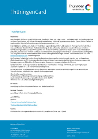 Ansprechpartner:
ThüringenCard
Projektinfo:
Die ThüringenCard (all-inclusive) bündelt unter dem Motto „Freie Zeit. Freier Eintritt.“ mittlerweile mehr als 240 Ausflugsziele
zu einem Paket: Burgen & Schlösser; Museen & Ausstellungen; Höhlen & Schaubergwerke; Parks, Zoos & Gärten; Freizeit- &
Erlebnisbäder; öffentliche Stadtführungen; Nahverkehrsangebote u.v.m.
In drei Editionen (24 Stunden, 3 oder 6 frei wählbare Tage im Zeitraum 01.01.-31.12.) ist die ThüringenCard ein attraktiver
und auch flexibler Baustein für die Produktentwicklung, da das aufwändige Kalkulieren und Abrechnen von einzelnen
Eintrittsleistungen oder auch Stadführungen für eine Pauschale entfällt. Zudem ist der Nutzer damit nicht an feste Zeiten
gebunden, sondern kann vielmehr nach Lust und Wetter sein Ausflugsprogramm individuell zusammenstellen. Dafür gibt es
zur Card gratis einen MERIAN live! Reiseführer, der alle beteiligten Einrichtungen vorstellt. Detailinformationen sind unter
www.thueringencard.info zusammengefasst.
Die ThüringenCard wird bei großen deutschen Reiseveranstaltern als buchbarer Baustein platziert und in alle weiteren
Marketingaktionen der TTG einbezogen. Darüber hinaus ist sie ein interessantes Marktforschungsinstrument, da u.a. die
Bewegungsdaten der Gäste über die Auswertung der Akzeptanzen genau ermittelt werden können.
Für die Teilnahme als Akzeptanzstelle ist der Abschluss des Akzeptanz-Vertrags erforderlich. Die Rückvergütung pro
Akzeptanz liegt bei 50-55 % des normalen Eintrittspreises.
Für die Teilnahme als Verkaufsstelle (Hotels, Pensionen, Vermietern, touristische Einrichtungen) ist der Abschluß des
Verkaufs-Vertrags erforderlich, der folgende Bedingungen regelt:
> Bereitstellung auf Kommission
> Verpflichtung zur Beratung und Aushändigung des Reiseführers
> Automatische Abrechnung der genutzten Karten durch die TTG
> Provision von 5 % auf den jeweiligen Kartenpreis
Ihr Vorteil:
Beteiligung an einem innovativen Partner- und Marketingverbund.
Form der Zuarbeit:
Anmeldung in Form eines Vertragsabschlusses.
Anmeldefrist:
Jederzeit.
> Vertrag Verkaufsstelle ThüringenCard
> Vertrag Akzeptanzstelle ThüringenCard
Kosten:
Einmalige Anschaffung eines Akzeptanzterminals: 315 € (analog) bzw. 400 € (ISDN)
ThüringenCard
Susann Meye
Buchungskatalog/ THÜRIS Support
Buchungsstellen, ThüringenCard
Tel: +49 (0) 361 3742 216
meye@thueringen-tourismus.de
Weitere Informationen
finden Sie unter:
fachpublikum.thueringen-entdecken.de
18. Feb. 2013
 