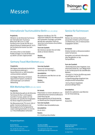 Ansprechpartner:
Messen
Service für FachmessenInternationale Tourismusbörse Berlin (5.3.-9.3.2014)
RDA Workshop Köln (23.-25.7.2013)
Germany Travel Mart Bremen (2014)
Regionen die Messe. Die TTG
organisiert alljährlich den Messeauftritt
des Freistaates Thüringen und bietet
gemäß dem speziellen Profil ent-
sprechend verschiedene Anschließer-
möglichkeiten.
Form der Zuarbeit:
Bei Interesse wenden Sie sich bitte
direkt an Kerstin Dietrich.
Kosten:
Auf Anfrage.
Form der Zuarbeit:
Service für Fachmessen/ -
workshops der TTG möglich.
Anmeldefrist:
Bis spätestens zwei Wochen vor der
Veranstaltung.
Kosten:
Kostenfrei.
Ihr Vorteil:
Präsentation an einem attraktiven und
weitenwirksamen Gemeinschaftsstand
sowie Nutzung des
Beratungsbereiches & Standcatering
zur Bewirtung Ihrer Gesprächspartner.
Form der Zuarbeit:
Schriftlich über Anmeldeformular.
Anmeldefrist:
01.02.2013
Kosten:
€ 1.550,00 pro Anschließer
Projektinfo:
ITB Berlin ist die führende Fachmesse
der internationalen Tourismus-
Wirtschaft. Mit rund 111.000
Fachbesuchern wurde die ITB 2013
diesem Anspruch wieder gerecht. 40 %
der Fachbesucher kamen aus dem
Ausland.
2013 besuchten an den beiden
Publikumstagen circa 60.00 Besucher
aus Berlin und den angrenzenden
Projektinfo:
Wichtigste internationale touristische
Incoming-Veranstaltung in
Deutschland mit ca. 600 Einkäufern
und Journalisten weltweit.
Zweitägiger Workshop mit festem
Appointment-System und Abend-
veranstaltungen zum weiteren
Networking.
Projektinfo:
Der RDA-Workshop gilt als die führende
Fachmesse für Bus- und Gruppen-
touristik in Europa, wobei sich die
Aussteller mit spezifischen Angeboten
für dieses Segment präsentieren.
Der Messestand der TTG ist ein 100 m²
großer Gemeinschaftsstand, der
Beratungstische für Fachgespräche
sowie Catering beinhaltet. Es sind bis
zu 7 Anschließerplätze vorhanden
Vorteile und Nutzen für
Partner
Sie präsentieren sich an einem
attraktiven und
weitenwirksamen
Gemeinschaftsstand Thüringen.
Sie können den
Beratungsbereich und das
Projektinfo:
Werben Sie mit Ihren thematisch
passenden Inhalten auf Fachmessen
und Workshops, die an Interessenten
ausgegeben werden.
Ihr Vorteil:
Direkter Kontakt zu Reiseveranstaltern
sowie Fachpresse.
Kompakte und zeitnahe Information
über Neuigkeiten an das
Fachpublikum.
Form der Zuarbeit:
> Beidseitig bedrucktes Angebots- bzw.
Informationsblatt A4, nach Möglichkeit
in der Landessprache des betreffenden
Marktes
> Versand in 5-facher Ausführung sowie
als pdf-Datei an die TTG
> Längerfristig gültige Angebote bzw.
entsprechende Vorlaufzeiten
> bei buchbaren Angeboten
provisionsfähige Preise
Anmeldefrist:
Jeweils bis spätestens zwei Wochen
vor der Veranstaltung.
Kosten:
Kostenfrei.
Kerstin Dietrich
Messen, Ausstellungen, Anzeigen
Tel: +49 (0) 361 3742 203
kdietrich@thueringen-tourismus.de
Dorothea Schäffler
Auslandsmarketing, Reiseveranstalter
Tel: +49 (0) 361 3742 230
schaeffler@thueringen-tourismus.de
Weitere Informationen
finden Sie unter:
fachpublikum.thueringen-entdecken.de
24. April 2013
 