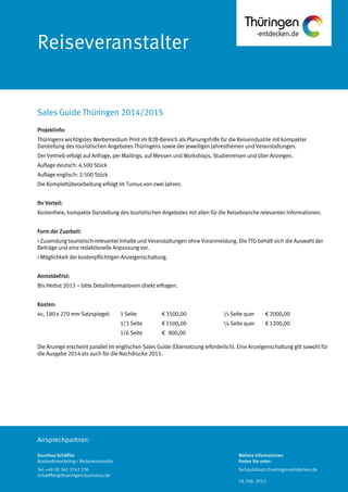 Ansprechpartner:
Reiseveranstalter
Projektinfo:
Thüringens wichtigstes Werbemedium Print im B2B-Bereich als Planungshilfe für die Reiseindustrie mit kompakter
Darstellung des touristischen Angebotes Thüringens sowie der jeweiligen Jahresthemen und Veranstaltungen.
Der Vertrieb erfolgt auf Anfrage, per Mailings, auf Messen und Workshops, Studienreisen und über Anzeigen.
Auflage deutsch: 4.500 Stück
Auflage englisch: 2.500 Stück
Die Komplettüberarbeitung erfolgt im Turnus von zwei Jahren.
Ihr Vorteil:
Kostenfreie, kompakte Darstellung des touristischen Angebotes mit allen für die Reisebranche relevanten Informationen.
Form der Zuarbeit:
> Zusendung touristisch-relevanter Inhalte und Veranstaltungen ohne Voranmeldung. Die TTG behält sich die Auswahl der
Beiträge und eine redaktionelle Anpassung vor.
> Möglichkeit der kostenpflichtigen Anzeigenschaltung.
Anmeldefrist:
Bis Herbst 2013 – bitte Detailinformationen direkt erfragen.
Kosten:
4c, 180 x 270 mm Satzspiegel: 1 Seite € 3500,00 ½ Seite quer € 2000,00
1/3 Seite € 1500,00 ¼ Seite quer € 1200,00
1/6 Seite € 800,00
Die Anzeige erscheint parallel im englischen Sales Guide (Übersetzung erforderlich). Eine Anzeigenschaltung gilt sowohl für
die Ausgabe 2014 als auch für die Nachdrucke 2015.
Sales Guide Thüringen 2014/2015
Dorothea Schäffler
Auslandsmarketing / Reiseveranstalter
Tel: +49 (0) 361 3742 230
schaeffler@thueringen-tourismus.de
Weitere Informationen
finden Sie unter:
fachpublikum.thueringen-entdecken.de
18. Feb. 2013
 