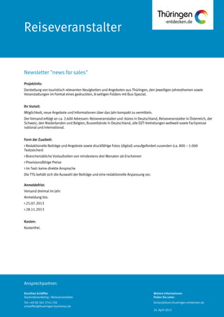 Ansprechpartner:
Reiseveranstalter
Projektinfo:
Darstellung von touristisch relevanten Neuigkeiten und Angeboten aus Thüringen, den jeweiligen Jahresthemen sowie
Veranstaltungen im Format eines gedruckten, 8-seitigen Folders mit Bus-Spezial.
Ihr Vorteil:
Möglichkeit, neue Angebote und Informationen über das Jahr kompakt zu vermitteln.
Der Versand erfolgt an ca. 2.600 Adressen: Reiseveranstalter und -büros in Deutschland, Reiseveranstalter in Österreich, der
Schweiz, den Niederlanden und Belgien, Busverbände in Deutschland, alle DZT-Vertretungen weltweit sowie Fachpresse
national und international.
Form der Zuarbeit:
> Redaktionelle Beiträge und Angebote sowie druckfähige Fotos (digital) unaufgefordert zusenden (ca. 800 – 1.000
Textzeichen)
> Branchenübliche Vorlaufzeiten von mindestens drei Monaten ab Erscheinen
> Provisionsfähige Preise
> im Text: keine direkte Ansprache
Die TTG behält sich die Auswahl der Beiträge und eine redaktionelle Anpassung vor.
Anmeldefrist:
Versand dreimal im Jahr
Anmeldung bis:
> 25.07.2013
> 28.11.2013
Kosten:
Kostenfrei.
Newsletter "news for sales"
Dorothea Schäffler
Auslandsmarketing / Reiseveranstalter
Tel: +49 (0) 361 3742 230
schaeffler@thueringen-tourismus.de
Weitere Informationen
finden Sie unter:
fachpublikum.thueringen-entdecken.de
24. April 2013
 