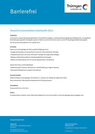 Ansprechpartner:
Barrierefrei
Projektinfo:
Im Verzeichnis werden Beherbergungsbetriebe mit ausführlichen Angaben zur Barrierefreiheit/Zugänglichkeit (Piktogramme und detaillierte
Beschreibung) vorgestellt. Die Angaben werden im Rahmen von Vor-Ort-Terminen durch von der TTG beauftragte Datenerheber geprüft.
Der nächste Erscheinungstermin ist 4. Quartal 2013.
Ihr Vorteil:
Präsenz der Leistungsträger bei dieser speziellen Zielgruppe durch:
> Auslage des Prospekts am barrierefreien Counter der Tourist Information Thüringen
> Prospektversand durch die Tourist Information Thüringen bei eingehenden Anfragen
> Mailing an Behindertenverbände mit Bestellmöglichkeit der Prospekte
> Messen und Präsentationen der TTG und bei Spezialmessen, z.B. RehaCare
Nutzen für Ihr Haus und Ihre Mitarbeiter:
> Aufbereitung der erhobenen Informationen und Bereitstellung zur eigenen Nutzung
> Nutzung der Piktogramme zur eigenen Vermarktung
Form derZuarbeit:
Bereits enthaltene Leistungsträger: Anschreiben im 2. Quartal, inkl. Abfrage der allgemeinen Daten
Neue Interessenten: bitte direkte Kontaktaufnahme mit Ansprechpartner
Anmeldefrist:
Voraussichtlich bis 31.05.2013.
Kosten:
Es werden Kosten entstehen, deren Höhe aktuell abgestimmt und imAnschreiben an die Leistungsträger bekannt gegeben wird.
Verzeichnis barrierefreier Unterkünfte 2014
Peggy Fauß
Barrierefreier und familienfreundlicher
Tourismus
Tel: +49 (0) 361 3742 245
fauss@thueringen-tourismus.de
Weitere Informationen
finden Sie unter:
Fachpublikum.thueringen-entdecken.de
15. Feb. 2013
 