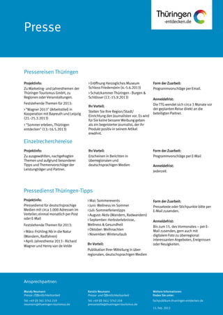 Ansprechpartner:
Pressereisen Thüringen
Pressedienst Thüringen-Tipps
Einzelrecherchereise
> Eröffnung Herzogliches Museum
Schloss Friedenstein (4.-5.6.2013)
> Schatzkammer Thüringen - Burgen &
Schlösser (12.-15.9.2013)
Ihr Vorteil:
Stellen Sie Ihre Region/Stadt/
Einrichtung den Journalisten vor. Es wird
für Sie keine bessere Werbung geben
als ein begeisterter Journalist, der ihr
Produkt positiv in seinem Artikel
erwähnt.
Form der Zuarbeit:
Programmvorschläge per Email.
Anmeldefrist:
Die TTG wendet sich circa 3 Monate vor
der geplanten Reise direkt an die
beteiligten Partner.
Ihr Vorteil:
Erscheinen in Berichten in
überregionalen und
deutschsprachigen Medien
Form der Zuarbeit:
Programmvorschläge per E-Mail
Anmeldefrist:
Jederzeit.
> Mai: Sommerevents
> Juni: Wellness im Sommer
> Juli: Sommerferientipps
> August: Aktiv (Wandern, Radwandern)
> September: Herbsterlebnisse,
Wellness & Gesundheit
> Oktober: Weihnachten
> November: Winterurlaub
Ihr Vorteil:
Publikation Ihrer Mitteilung in über-
regionalen, deutschsprachigen Medien
Form der Zuarbeit:
Pressetexte oder Stichpunkte bitte per
E-Mail zusenden.
Anmeldefrist:
Bis zum 15. des Vormonates – per E-
Mail zusenden, gern auch mit
digitalem Foto zu überregional
interessanten Angeboten, Ereignissen
oder Neuigkeiten.
Projektinfo:
Zu Marketing- und Jahresthemen der
Thüringer Tourismus GmbH, zu
Regionen oder Veranstaltungen.
Feststehende Themen für 2013:
> "Wagner 2013" (Arbeitstitel) in
Kooperation mit Bayreuth und Leipzig
(21.-25.3.2013)
> "Sommer erleben, Thüringen
entdecken" (13.-16.5.2013)
Projektinfo:
Zu ausgewählten, nachgefragten
Themen und aufgrund besonderer
Tipps und Themenvorschläge der
Leistungträger und Partner.
Projektinfo:
Pressedienst für deutschsprachige
Medien mit circa 1.000 Adressen im
Verteiler; einmal monatlich per Post
oder E-Mail
Feststehende Themen für 2013:
> März: Frühling/Ab in die Natur
(Wandern, Radfahren)
> April: Jahresthema 2013 - Richard
Wagner und Henry van de Velde
Mandy Neumann
Presse-/Öffentlichkeitsarbeit
Kerstin Neumann
Presse- und Öffentlichkeitsarbeit
Tel: +49 (0) 361/ 3742 218
pressestelle@thueringen-tourismus.de
Tel: +49 (0) 361 3742 219
neumann@thueringen-tourismus.de
Weitere Informationen
finden Sie unter:
fachpublikum.thueringen-entdecken.de
15. Feb. 2013
 