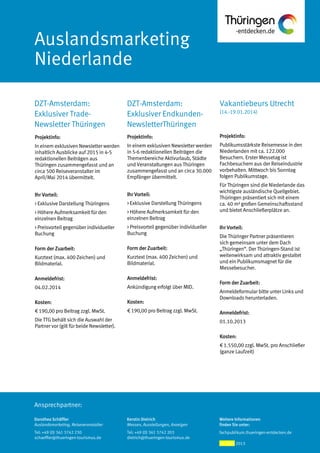 Ansprechpartner:
Auslandsmarketing
Niederlande
Vakantiebeurs Utrecht
(14.-19.01.2014)
DZT-Amsterdam:
Exklusiver Endkunden-
NewsletterThüringen
DZT-Amsterdam:
Exklusiver Trade-
Newsletter Thüringen
Projektinfo:
Publikumsstärkste Reisemesse in den
Niederlanden mit ca. 122.000
Besuchern. Erster Messetag ist
Fachbesuchern aus der Reiseindustrie
vorbehalten. Mittwoch bis Sonntag
folgen Publikumstage.
Für Thüringen sind die Niederlande das
wichtigste ausländische Quellgebiet.
Thüringen präsentiert sich mit einem
ca. 40 m² großen Gemeinschaftsstand
und bietet Anschließerplätze an.
Ihr Vorteil:
Die Thüringer Partner präsentieren
sich gemeinsam unter dem Dach
„Thüringen“. Der Thüringen-Stand ist
weitenwirksam und attraktiv gestaltet
und ein Publikumsmagnet für die
Messebesucher.
Form der Zuarbeit:
Anmeldeformular bitte unter Links und
Downloads herunterladen.
Anmeldefrist:
01.10.2013
Kosten:
€ 1.550,00 zzgl. MwSt. pro Anschließer
(ganze Laufzeit)
Projektinfo:
In einem exklusiven Newsletter werden
in 5-6 redaktionellen Beiträgen die
Themenbereiche Aktivurlaub, Städte
und Veranstaltungen aus Thüringen
zusammengefasst und an circa 30.000
Empfänger übermittelt.
Ihr Vorteil:
> Exklusive Darstellung Thüringens
> Höhere Aufmerksamkeit für den
einzelnen Beitrag
> Preisvorteil gegenüber individueller
Buchung
Form der Zuarbeit:
Kurztext (max. 400 Zeichen) und
Bildmaterial.
Anmeldefrist:
Ankündigung erfolgt über MID.
Kosten:
€ 190,00 pro Beitrag zzgl. MwSt.
Projektinfo:
In einem exklusiven Newsletter werden
inhaltlich Ausblicke auf 2015 in 4-5
redaktionellen Beiträgen aus
Thüringen zusammengefasst und an
circa 500 Reiseveranstalter im
April/Mai 2014 übermittelt.
Ihr Vorteil:
> Exklusive Darstellung Thüringens
> Höhere Aufmerksamkeit für den
einzelnen Beitrag
> Preisvorteil gegenüber individueller
Buchung
Form der Zuarbeit:
Kurztext (max. 400 Zeichen) und
Bildmaterial.
Anmeldefrist:
04.02.2014
Kosten:
€ 190,00 pro Beitrag zzgl. MwSt.
Die TTG behält sich die Auswahl der
Partner vor (gilt für beide Newsletter).
Dorothea Schäffler
Auslandsmarketing, Reiseveranstalter
Tel: +49 (0) 361 3742 230
schaeffler@thueringen-tourismus.de
Kerstin Dietrich
Messen, Ausstellungen, Anzeigen
Tel: +49 (0) 361 3742 203
dietrich@thueringen-tourismus.de
Weitere Informationen
finden Sie unter:
fachpublikum.thueringen-entdecken.de
24. April 2013
 