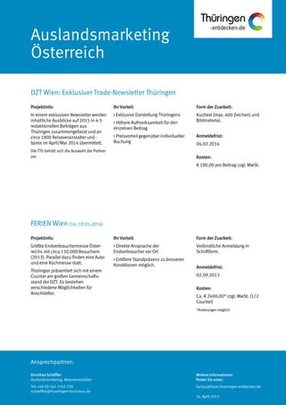 Ansprechpartner:
Auslandsmarketing
Österreich
DZT Wien: Exklusiver Trade-Newsletter Thüringen
Dorothea Schäffler
Auslandsmarketing, Reiseveranstalter
Tel: +49 (0) 361 3742 230
schaeffler@thueringen-tourismus.de
Ihr Vorteil:
> Exklusive Darstellung Thüringens
> Höhere Aufmerksamkeit für den
einzelnen Beitrag
> Preisvorteil gegenüber individueller
Buchung
Form der Zuarbeit:
Kurztext (max. 400 Zeichen) und
Bildmaterial.
Anmeldefrist:
04.02.2014
Kosten:
€ 190,00 pro Beitrag zzgl. MwSt.
Projektinfo:
In einem exklusiven Newsletter werden
inhaltliche Ausblicke auf 2015 in 4-5
redaktionellen Beiträgen aus
Thüringen zusammengefasst und an
circa 1800 Reiseveranstalter und -
büros im April/Mai 2014 übermittelt.
Die TTG behält sich die Auswahl der Partner
vor.
Projektinfo:
Größte Endverbrauchermesse Öster-
reichs mit circa 150.000 Besuchern
(2013). Parallel dazu finden eine Auto-
und eine Kochmesse statt.
Thüringen präsentiert sich mit einem
Counter am großen Gemeinschafts-
stand der DZT. Es bestehen
verschiedene Möglichkeiten für
Anschließer.
Ihr Vorteil:
> Direkte Ansprache der
Endverbraucher vor Ort
> Größere Standpräsenz zu besseren
Konditionen möglich.
Form der Zuarbeit:
Verbindliche Anmeldung in
Schriftform.
Anmeldefrist:
02.09.2013
Kosten:
Ca. € 2400,00* zzgl. MwSt. (1/2
Counter)
*Änderungenmöglich
FERIEN Wien (16.-19.01.2014)
Weitere Informationen
finden Sie unter:
fachpublikum.thueringen-entdecken.de
24. April 2013
 