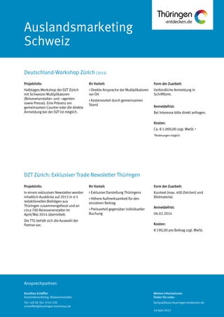 Ansprechpartner:
Auslandsmarketing
Schweiz
Deutschland-Workshop Zürich (2014)
Dorothea Schäffler
Auslandsmarketing, Reiseveranstalter
Tel: +49 (0) 361 3742 230
schaeffler@thueringen-tourismus.de
Ihr Vorteil:
> Direkte Ansprache der Multiplikatoren
vor Ort
> Kostenvorteil durch gemeinsamen
Stand
Form der Zuarbeit:
Verbindliche Anmeldung in
Schriftform.
Anmeldefrist:
Bei Interesse bitte direkt anfragen.
Kosten:
Ca. € 1.000,00 zzgl. MwSt.*
*Änderungenmöglich
Projektinfo:
Halbtages-Workshop der DZT Zürich
mit Schweizer Multiplikatoren
(Reiseveranstalter- und –agenten
sowie Presse). Eine Präsenz am
gemeinsamen Counter oder die direkte
Anmeldung bei der DZT ist möglich.
Projektinfo:
In einem exklusiven Newsletter werden
inhaltlich Ausblicke auf 2015 in 4-5
redaktionellen Beiträgen aus
Thüringen zusammengefasst und an
circa 700 Reiseveranstalter im
April/Mai 2014 übermittelt.
Die TTG behält sich die Auswahl der
Partner vor.
Ihr Vorteil:
> Exklusive Darstellung Thüringens
> Höhere Aufmerksamkeit für den
einzelnen Beitrag
> Preisvorteil gegenüber individueller
Buchung
Form der Zuarbeit:
Kurztext (max. 400 Zeichen) und
Bildmaterial.
Anmeldefrist:
04.02.2014
Kosten:
€ 190,00 pro Beitrag zzgl. MwSt.
DZT Zürich: Exklusiver Trade Newsletter Thüringen
Weitere Informationen
finden Sie unter:
fachpublikum.thueringen-entdecken.de
24 April 2013
 