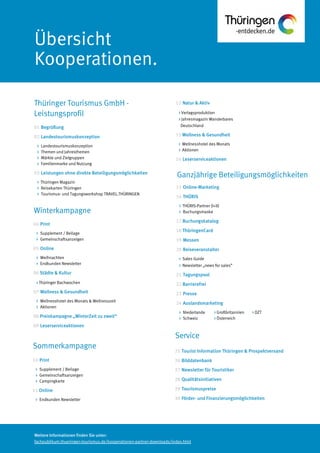 Weitere Informationen finden Sie unter:
fachpublikum.thueringen-tourismus.de/kooperationen-partner-downloads/index.html
Übersicht
Kooperationen.
15 Online-Marketing
16 THÜRIS
> THÜRIS-Partner (I+II)
> Buchungsmaske
17 Buchungskatalog
18 ThüringenCard
19 Messen
20 Reiseveranstalter
> Sales Guide
> Newsletter „news for sales”
21 Tagungspool
22 Barrierefrei
23 Presse
24 Auslandsmarketing
> Niederlande > Großbritannien > DZT
> Schweiz > Österreich
14 ThüringenCard
Winterkampagne
Service
Sommerkampagne
10 Print
> Supplement / Beilage
> Gemeinschaftsanzeigen
> Campingkarte
11 Online
> Endkunden Newsletter
Thüringer Tourismus GmbH -
Leistungsprofil
01 Begrüßung
02 Landestourismuskonzeption
> Landestourismuskonzeption
> Themen und Jahresthemen
> Märkte und Zielgruppen
> Familienmarke und Nutzung
03 Leistungen ohne direkte Beteiligungsmöglichkeiten
> Thüringen Magazin
> Reisekarten Thüringen
> Tourismus- und Tagungsworkshop TRAVEL.THÜRINGEN
04 Print
> Supplement / Beilage
> Gemeinschaftsanzeigen
05 Online
> Weihnachten
> Endkunden Newsletter
06 Städte & Kultur
> Thüringer Bachwochen
07 Wellness & Gesundheit
> Wellnesshotel des Monats & Wellnesszeit
> Aktionen
08 Preiskampagne „WinterZeit zu zweit“
09 Leserserviceaktionen
12 Natur & Aktiv
> Verlagsproduktion
> Jahresmagazin Wanderbares
Deutschland
13 Wellness & Gesundheit
> Wellnesshotel des Monats
> Aktionen
14 Leserserviceaktionen
25 Tourist Information Thüringen & Prospektversand
26 Bilddatenbank
27 Newsletter für Touristiker
28 Qualitätsinitiativen
29 Tourismuspreise
30 Förder- und Finanzierungsmöglichkeiten
Ganzjährige Beteiligungsmöglichkeiten
 