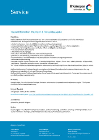 Ansprechpartner:
Service
Projektinfo:
Die Tourist Information Thüringen besteht aus den Funktionseinheiten Service Center und Tourist Information.
Der Vertrieb der Thüringer Tourismusangebote wird unterstützt durch:
> direkte Buchung von mehr als 1.700 Unterkünften und Pauschalangeboten
> umfassende Informationen über Thüringens touristische Anziehungspunkte und Sehenswürdigkeiten
> Ticketverkauf für eine große Anzahl von Kultur-, Musik- und Sportveranstaltungen
> Versand von Informationsmaterial
> aktuelle Veranstaltungstipps
> Verkauf von Reiseliteratur, Wanderkarten und ThüringenCard
> persönliche Reiseberatung für Individual- und Gruppenreisende
> Informationen zur Barrierefreiheit von Freizeitangeboten und Übernachtungsmöglichkeiten
> Reiserücktrittsversicherung
> Prospektausgabe eigener Printprodukte zu den Marketingthemen Städte & Kultur; Natur & Aktiv; Wellness & Gesundheit;
Tagungen & Kongresse; Reiseveranstalter; Barrierefrei sowie Ausland
Als Tourist-Information, Beherbergungsbetrieb oder touristische Einrichtung können Sie diese Broschüren jederzeit ordern.
Die Tourist Information Thüringen berät in unmittelbarer Nähe des Erfurter Hauptbahnhofes und bietet neben den o.g.
Leistungen auch Verkehrstickets und Thüringen-Souvenirs an.
Die Tourist Information Thüringen besitzt eine eigene Souvenirlinie, welche an interessierte Partner auf Kommissionsbasis
zum Weiterverkauf angeboten wird.
Ihr Vorteil:
Preisgünstiger Einkauf origineller Thüringer Souvenirs auf Kommission sowie kostenfreie Verwendung der TTG-eigenen
Printprodukte für Ihre eigene Werbung.
Form der Zuarbeit:
Anfragen per Telefon, E-Mail oder Fax
Bestellformular Prospekte: http://fachpublikum.thueringen-tourismus.de/files/Media/PDF/Bestellformular_Prospekte.pdf
Anmeldefrist:
Anmeldung jederzeit möglich.
Kosten:
Bezahlung der verkauften Ware am Jahresende bzw. bei Nachbestellung. Kostenfreie Abholung von Printprodukten in der
Tourist Information Thüringen, andernfalls sind bei Zusendung Portokosten zu entrichten.
Tourist Information Thüringen & Prospektausgabe
Sabine Weiner
Teamleiterin
Tel: +49 (0) 361 3742 300
weiner@thueringen-tourismus.de
Thomas Wiegler
Logistik/Versand
Tel: +49 (0) 361 3742 260
poststelle@thueringen-tourismus.de
Weitere Informationen
finden Sie unter:
fachpublikum.thueringen-entdecken.de
25.Mar. 2013
 