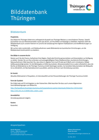 Ansprechpartner:
Bilddatenbank
Thüringen
Projektinfo:
Das Bildarchiv Thüringen bietet eine umfangreiche Auswahl von Thüringer Motiven zu verschiedenen Themen. Sowohl
Journalisten als auch Reiseveranstalter nutzen das Archiv, um ihre Artikel und Kataloge zu bebildern. Natürlich steht die
Bilddatenbank auch unseren Partnern im Land für die Gestaltung ihrer eigenen Publikationen und Veröffentlichungen zur
Verfügung.
Wir suchen stets Landschafts- und Städteaufnahmen sowie Bildmaterial von touristischen Einrichtungen, um die
Bilddatenbank kontinuierlich zu erweitern.
Ihre Bilder in unserem Archiv
Nutzen auch Sie die Chance, Aufnahmen Ihrer Region, Stadt oder Einrichtung Journalisten und Veranstaltern zur Verfügung
zu stellen. Senden Sie uns Ihre schönsten und aussagekräftigsten Fotos (Stadtansichten, touristische Einrichtungen,
Naturaufnahmen). Bitte beachten Sie, dass diese in digitaler Form (auf CD oder per E-Mail) und in mindestens 300dpi
Auflösung benötigt werden. Für die Weitergabe an Dritte (Journalisten, Reiseveranstalter) ist es zudem erforderlich, dass die
Rechte am Bildmaterial an die Thüringer Tourismus GmbH übertragen werden. Zur korrekten Dokumentation der Bildquelle
ist es erforderlich, ein Nachweisdokument auszufüllen, welches wir Ihnen nach Anmeldung zusenden.
Ihr Vorteil:
Aktuelles Bildmaterial in Prospekten, im Internetauftritt und bei Pressemitteilungen der Thüringer Tourismus GmbH.
Form der Zuarbeit:
Per E-Mail oder auf CD mit Angaben zu den Fotorechten. Bitte beachten Sie dazu auch unsere Allgemeinen
Geschäftsbedingungen zum Bildarchiv.
http://fachpublikum.thueringen-tourismus.de/kooperationen-partner-downloads/bildarchiv-130354.html
http://195.191.14.53:8080/sites_extern_user/
Anmeldefrist:
Anmeldung jederzeit möglich.
Kosten:
Kostenfrei.
Bilddatenbank
Kerstin Neumann
Presse- / Öffentlichkeitsarbeit
Tel: +49 (0) 361 3742 218
pressestelle@thueringen-tourismus.de
Weitere Informationen
finden Sie unter:
fachpublikum.thueringen-entdecken.de
14. Feb. 2013
 