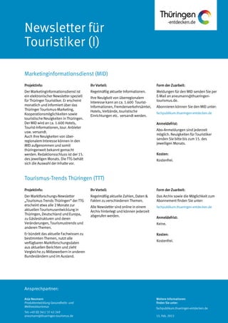 Ansprechpartner:
Newsletter für
Touristiker (I)
Marketinginformationsdienst (MID)
Anja Neumann
Produktentwicklung Gesundheits- und
Wellnesstourismus
Tel: +49 (0) 361/ 37 42 249
aneumann@thueringen-tourismus.de
Ihr Vorteil:
Regelmäßig aktuelle Informationen.
Ihre Neuigkeit von überregionalem
Interesse kann an ca. 1.600 Tourist-
Informationen, Fremdenverkehrsämter,
Hotels, Verbände, touristische
Einrichtungen etc. versandt werden.
Form der Zuarbeit:
Meldungen für den MID senden Sie per
E-Mail an aneumann@thueringen-
tourismus.de.
Abonnieren können Sie den MID unter:
fachpublikum.thueringen-entdecken.de
Anmeldefrist:
Abo-Anmeldungen sind jederzeit
möglich. Neuigkeiten für Touristiker
senden Sie bitte bis zum 15. des
jeweiligen Monats.
Kosten:
Kostenfrei.
Projektinfo:
Der Marketinginformationsdienst ist
ein elektronischer Newsletter speziell
für Thüringer Touristiker. Er erscheint
monatlich und informiert über das
Thüringer Tourismus-Marketing,
Kooperationsmöglichkeiten sowie
touristische Neuigkeiten in Thüringen.
Der MID wird an ca. 1.600 Hotels,
Tourist-Informationen, tour. Anbieter
usw. versandt.
Auch Ihre Neuigkeiten von über-
regionalem Interesse können in den
MID aufgenommen und somit
thüringenweit bekannt gemacht
werden. Redaktionsschluss ist der 15.
des jeweiligen Monats. Die TTG behält
sich die Auswahl der Inhalte vor.
Projektinfo:
Der Marktforschungs-Newsletter
„Tourismus Trends Thüringen“ der TTG
erscheint etwa alle 2 Monate zur
aktuellen Tourismusentwicklung in
Thüringen, Deutschland und Europa,
zu Gästestrukturen und deren
Veränderungen, Tourismustrends und
anderen Themen.
Er bündelt das aktuelle Fachwissen zu
bestimmten Themen, nutzt alle
verfügbaren Marktforschungsdaten
aus aktuellen Berichten und zieht
Vergleiche zu Mitbewerbern in anderen
Bundesländern und im Ausland.
Ihr Vorteil:
Regelmäßig aktuelle Zahlen, Daten &
Fakten zu verschiedenen Themen.
Alle Newsletter sind online in einem
Archiv hinterlegt und können jederzeit
abgerufen werden.
Form der Zuarbeit:
Das Archiv sowie die Möglichkeit zum
Abonnement finden Sie unter:
fachpublikum.thueringen-entdecken.de
Anmeldefrist:
Keine.
Kosten:
Kostenfrei.
Tourismus-Trends Thüringen (TTT)
Weitere Informationen
finden Sie unter:
fachpublikum.thueringen-entdecken.de
15. Feb. 2013
 