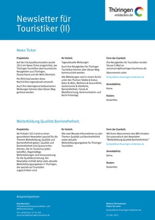 Ansprechpartner:
Newsletter für
Touristiker (II)
News Ticker
Anja Neumann
Produktentwicklung Gesundheits- und
Wellnesstourismus
Tel: +49 (0) 361/ 37 42 249
aneumann@thueringen-tourismus.de
Ihr Vorteil:
Tagesaktuelle Meldungen
Auch Ihre Neuigkeiten für Thüringer
Touristiker können über diesen Weg
kommuniziert werden.
Alle Mitteilungen sind in einem Archiv
unter den Themen Städte & Kultur,
Natur & Aktiv, Wellness & Gesundheit,
Gastronomie & Hotellerie,
Barrierefreiheit, Trends &
Marktforschung, Kommunikation und
Recht hinterlegt.
Form der Zuarbeit:
Ihre Neuigkeiten für Touristiker senden
Sie per E-Mail an
aneumann@thueringen-tourismus.de.
Abonnement unter:
fachpublikum.thueringen-entdecken.de
Anmeldefrist:
Keine.
Kosten:
Kostenfrei.
Projektinfo:
Auf den Fachpublikumsseiten wurde
2012 ein News-Ticker eingerichtet, der
Thüringer Touristiker über touristische
Neuigkeiten aus Thüringen,
Deutschland und der Welt informiert.
Per RSS-Feed werden diese
Nachrichten tagesaktuell versandt.
Auch Ihre überregional bedeutsamen
Meldungen können über diesen Weg
gestreut werden.
Projektinfo:
Ab Frühjahr 2013 wird es einen
gesonderten Newsletter speziell für die
Themen Weiterbildung, Qualität und
Barrierefreiheit geben. Qualität und
Barrierefreiheit sind Querschnitts-
themen, die im Tourismus jeden
betreffen. Regelmäßige
Weiterbildungen sind Voraussetzung
für die Qualitätssicherung. Der
Newsletter enthält daher stets aktuelle
Weiterbildungsangebote in Thüringen,
die speziell auf Touristiker
zugeschnitten sind.
Ihr Vorteil:
Alle zwei Monate Informationen zu den
Themen Qualität und Barrierefreiheit
sowie aktuelle
Weiterbildungsangebote für Thüringer
Touristiker.
Form der Zuarbeit:
Mit Ihrem Abonnement des MID erhalten
Sie automatisch den Newsletter
"Weiterbildung.Qualität.Barrierefreiheit."
fachpublikum.thueringen-entdecken.de
Anmeldefrist:
Keine.
Kosten:
Kostenfrei.
Weiterbildung.Qualität.Barrierefreiheit.
Weitere Informationen
finden Sie unter:
fachpublikum.thueringen-entdecken.de
15. Feb. 2013
 