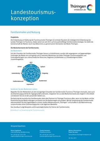 Ansprechpartner:
Landestourismus-
konzeption
Projektinfo:
Die Entwicklung und Stärkung der Tourismusmarke Thüringen ist zentraler Baustein der strategischen Entwicklung des
Landes Thüringen im Tourismus. Dabei setzen wir seit 2011 auf eine partnerfähige Familienmarkenstrategie. Sie stärkt die
Gemeinschaft der Marken durch das Bekenntnis zu gemeinsamen Kernwerten der Marke Thüringen.
Die Markenkernwerte der Familienmarke:
Der Markenkern:
Um den Charakter der Familienmarke Thüringen heraus zu kristallisieren, wurden alle vergangenen und gegenwärtigen
Leistungen der Marke ans Licht geholt und in mehreren Workshops mit vielen Thüringer Tourismusexperten und
Leistungserbringern aus unterschiedlichen Branchen, Regionen und Behörden zu Charaktereigenschaften
zusammengefasst.
So können Sie den Markenkern nutzen:
Begreifen Sie den Markenkern als den einzigartigen Charakter der Familienmarke Tourismus Thüringen einerseits, aber auch
als Orientierungspunkt für Ihr Tagesgeschäft anderseits. Integrieren Sie so viele Markenkernwerte wie möglich in Ihre Arbeit
und drücken Sie sie an den passenden Stellen aus.
Die Nutzung der touristischen Familienmarke steht allen Partnern im Thüringer Tourismus offen, wenn sie die Werte und die
Positionierung der Marke mittragen und bereit sind die Markenregeln einzuhalten. Mit der Verwendung der Familienmarke
dokumentieren Sie die Zugehörigkeit zu einem starken Markenverbund „Thüringen“ und schaffen in der Wahrnehmung
unserer Kunden einen Orientierungspunkt in der täglichen Werbeflut.
Das Handbuch zeigt Beispiele und Einsatzmöglichkeiten für Partner der Familienmarke.
> Handbuch zur Verwendung der Tourismusmarke
Familienmarke und Nutzung
Rainer Engelhardt
Leiter Marketing, Marktforschung
Tel: +49 (0) 361 3742 220
engelhardt@thueringen-tourismus.de
Claudia Hartmann
Projektkoordination
Tel: +49 (0) 361 3742 231
hartmann@thueringen-tourismus.de
Weitere Informationen
finden Sie unter:
fachpublikum.thueringen-entdecken.de
28. Feb. 2013
 