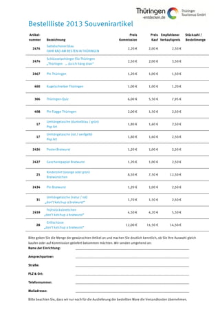 Bestellliste 2013 Souvenirartikel
Artikel-
nummer Bezeichnung
Preis
Kommission
Preis
Kauf
Empfohlener
Verkaufspreis
Stückzahl /
Bestellmenge
2476
Sattelschoner blau
FAHR RAD AM BESTEN IN THÜRINGEN
2,20 € 2,00 € 2,50 €
2474
Schlüsselanhänger Filz Thüringen
„Thüringen … da ich häng dran“
2,50 € 2,00 € 3,50 €
2467 Pin Thüringen 1,20 € 1,00 € 1,50 €
400 Kugelschreiber Thüringen 1,00 € 1,00 € 1,20 €
306 Thüringen-Quiz 6,00 € 5,50 € 7,95 €
408 Pin Flagge Thüringen 2,00 € 1,50 € 2,50 €
17
Umhängetasche (dunkelblau / grün)
Pop Art
1,80 € 1,60 € 2,50 €
17
Umhängetasche (rot / senfgelb)
Pop Art
1,80 € 1,60 € 2,50 €
2426 Poster Bratwurst 1,20 € 1,00 € 2,50 €
2427 Geschenkpapier Bratwurst 1,20 € 1,00 € 2,50 €
25
Kindershirt (orange oder grün)
Bratwürstchen
8,50 € 7,50 € 12,50 €
2434 Pin Bratwurst 1,20 € 1,00 € 2,50 €
31
Umhängetasche (natur / rot)
„don’t ketchup a bratwurst“
1,70 € 1,50 € 2,50 €
2459
Frühstücksbrettchen
„don’t ketchup a bratwurst“
4,50 € 4,20 € 5,50 €
28
Grillschürze
„don’t ketchup a bratwurst“
12,00 € 11,50 € 14,50 €
Bitte geben Sie die Menge der gewünschten Artikel an und machen Sie deutlich kenntlich, ob Sie Ihre Auswahl gleich
kaufen oder auf Kommission geliefert bekommen möchten. Wir senden umgehend an:
Name der Einrichtung: ___________________________________________________________________
Ansprechpartner: ___________________________________________________________________
Straße: ___________________________________________________________________
PLZ & Ort: ___________________________________________________________________
Telefonnummer: ___________________________________________________________________
Mailadresse: ___________________________________________________________________
Bitte beachten Sie, dass wir nur noch für die Auslieferung der bestellten Ware die Versandkosten übernehmen.
 