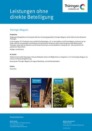 Ansprechpartner:
Leistungen ohne
direkte Beteiligung
Projektinfo:
Zielgruppenübergreifend und kompakt wirbt das hochwertig gestaltete Thüringen Magazin auf 84 Seiten für das Reiseland
Thüringen.
In der Ausgabe 2013 findet der Leser ausführliche Reportagen, z.B. zu den Jubiläen von Richard Wagner und Henry van de
Velde, über die neu gestaltete Leuchtenburg und das barocke Universum Gotha, über das genussvolle Wellnessland
Thüringen sowie über das Wandern auf der Saale-Horizontale und das Radfahren entlang der Ilm - alles kombiniert mit
praktischen Übersichten.
Auflage: 50.000 Stück
Ihr Vorteil:
Professionell erstellte Reportagen inklusive Bildwelten bieten die Möglichkeit zur Integration in ein hochwertiges Magazin als
Chance zur Neukundengewinnung.
Nutzung des Thüringen Magazins für eigene Marketing- und Vertriebsaktivitäten.
Kosten:
Kostenfrei.
Thüringen Magazin
Martina Maaß
Marketing Städte- und Kulturtourismus
Tel: +49 (0) 361 3742 202
maass@thueringen-tourismus.de
Weitere Informationen
finden Sie unter:
fachpublikum.thueringen-entdecken.de
18. Feb. 2013
 