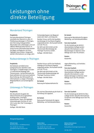 Ansprechpartner:
Leistungen ohne
direkte Beteiligung
Wanderland Thüringen
Unterwegs in Thüringen
Radwanderwege in Thüringen
Schwierigkeitsgrad, der Wegezeit
sowie dem Start- und Zielpunkt.
Darüber hinaus soll für die Qualitäts-
wanderwege ein buchbares Angebot
vorgestellt werden. Die Auswahl behält
sich die TTG vor.
Der QR-Code führt direkt auf die
Themenseite Wanderwege der
Thüringer Tourismus GmbH.
Auflage: 100.000 Stück
Ihr Vorteil:
Nutzung der Wanderkarte für eigene
Marketing- und Vertriebsaktivitäten.
Form der Zuarbeit:
Für die Gestaltung der jährlich
überarbeiteten Auflage werden
aktuelle Informationen zu den
Wanderwegen im Rahmen einer
Abfrage durch die TTG erhoben.
Kosten:
Kostenfrei.
Darüber hinaus soll für die Prädikats-
radwege ein buchbares Angebot
vorgestellt werden. Die Auswahl behält
sich die TTG vor.
Der QR-Code führt direkt auf die
Themenseite Radwanderwege der
Thüringer Tourismus GmbH.
Auflage: 100.000 Stück
Ihr Vorteil:
Nutzung der Radwanderkarte für
eigene Marketing- und Vertriebs-
aktivitäten.
Form der Zuarbeit:
Für die Gestaltung der jährlichen
überarbeiteten Auflage werden
aktuelle Informationen zu den
Radwanderwegen im Rahmen einer
Abfrage durch die TTG erhoben.
Kosten:
Die nächste Überarbeitung der Karte ist
für Anfang 2014 geplant.
Ihr Vorteil:
Nutzung der Ferienkarte für eigene
Marketing- und Vertriebsaktivitäten.
Form der Zuarbeit:
Für die Gestaltung der jährlichen Neu-
auflage werden aktuelle Informationen
im Rahmen einer Abfrage durch die TTG
erhoben.
Kosten:
Kostenfrei.
Projektinfo:
Die Karte Wanderland Thüringen
vermittelt eine Übersicht zu den 23
Prädikatswanderwegen in Thüringen,
dem Rennsteig, fertig gestellten
Abschnitten des Lutherweges und zum
UNESCO Weltnaturerbe Hainich. In
einem kurzen Informationstext werden
die Wege und Regionen mit ihren
Highlights beschrieben. Dargestellt
werden Informationen zur Länge, dem
Projektinfo:
Die Radkarte vermittelt einen
kartographischen Überblick über
Thüringens 13 Radfernwege und über
32 verbindende Radwege oder
Themenrouten. Auf der Rückseite der
Karte befindet sich eine kurze textliche
Beschreibung, das Höhenprofil und
Informationen zu Länge in Thüringen,
Wegeoberfläche und Schwierigkeits-
grad.
Projektinfo:
Die aktualisierte Ausgabe der
Übersichtskarte mit ausgewählten
Ausflugszielen, Thüringen-
Impressionen, Tipps und Highlight-
Veranstaltungen erschien im Juni
2012 unter dem Titel "Unterwegs in
Thüringen".
Auflage: 200.000 Stück
Elfriede Grabe
Marketing Natur- und Aktivtourismus
Tel: +49 (0) 361 3742 211
grabe@thueringen-tourismus.de
Kathrin Meier
Marketing Städte- und Kulturtourismus
Tel: +49 (0) 361 3742 209
meier@thueringen-tourismus.de
Weitere Informationen
finden Sie unter:
fachpublikum.thueringen-tourismus.de
18. Feb. 2013
 