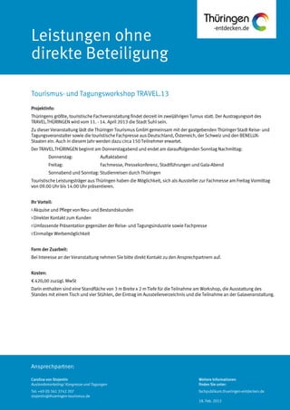 Ansprechpartner:
Leistungen ohne
direkte Beteiligung
Projektinfo:
Thüringens größte, touristische Fachveranstaltung findet derzeit im zweijährigen Turnus statt. Der Austragungsort des
TRAVEL.THÜRINGEN wird vom 11. - 14. April 2013 die Stadt Suhl sein.
Zu dieser Veranstaltung lädt die Thüringer Tourismus GmbH gemeinsam mit der gastgebenden Thüringer Stadt Reise- und
Tagungsveranstalter sowie die touristische Fachpresse aus Deutschland, Österreich, der Schweiz und den BENELUX-
Staaten ein. Auch in diesem Jahr werden dazu circa 150 Teilnehmer erwartet.
Der TRAVEL.THÜRINGEN beginnt am Donnerstagabend und endet am darauffolgenden Sonntag Nachmittag:
Donnerstag: Auftaktabend
Freitag: Fachmesse, Pressekonferenz, Stadtführungen und Gala-Abend
Sonnabend und Sonntag: Studienreisen durch Thüringen
Touristische Leistungsträger aus Thüringen haben die Möglichkeit, sich als Aussteller zur Fachmesse am Freitag Vormittag
von 09.00 Uhr bis 14.00 Uhr präsentieren.
Ihr Vorteil:
> Akquise und Pflege von Neu- und Bestandskunden
> Direkter Kontakt zum Kunden
> Umfassende Präsentation gegenüber der Reise- und Tagungsindustrie sowie Fachpresse
> Einmalige Werbemöglichkeit
Form der Zuarbeit:
Bei Interesse an der Veranstaltung nehmen Sie bitte direkt Kontakt zu den Ansprechpartnern auf.
Kosten:
€ 420,00 zuzügl. MwSt
Darin enthalten sind eine Standfläche von 3 m Breite x 2 m Tiefe für die Teilnahme am Workshop, die Ausstattung des
Standes mit einem Tisch und vier Stühlen, der Eintrag im Ausstellerverzeichnis und die Teilnahme an der Galaveranstaltung.
Tourismus- und Tagungsworkshop TRAVEL.13
Carolina von Stojentin
Auslandsmarketing/ Kongresse und Tagungen
Tel: +49 (0) 361 3742 207
stojentin@thueringen-tourismus.de
Weitere Informationen
finden Sie unter:
fachpublikum.thueringen-entdecken.de
18. Feb. 2013
 