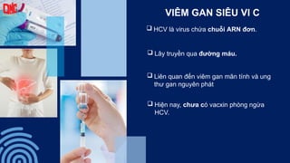 VIÊM GAN SIÊU VI C
 HCV là virus chứa chuỗi ARN đơn.
 Lây truyền qua đường máu.
 Liên quan đến viêm gan mãn tính và ung
thư gan nguyên phát
 Hiện nay, chưa có vacxin phòng ngừa
HCV.
 