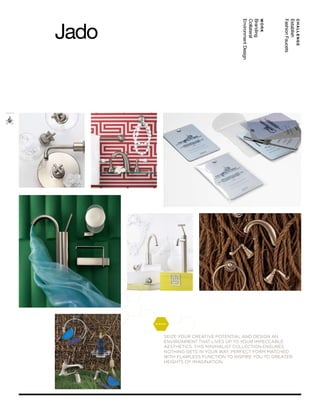 Jado




                                         Environment Design
                                         Collateral
                                         Branding
                                                              work




                                                                     Fashion Faucets
                                                                     Establish
                                                                                       CHALLENGE




       glance™




            Seize your creative potential and deSign an
            environment that liveS up to your impeccable
            aeStheticS. thiS minimaliSt collection enSureS
            nothing getS in your way. perfect form matched
            with flawleSS function to inSpire you to greater
            heightS of imagination.
 