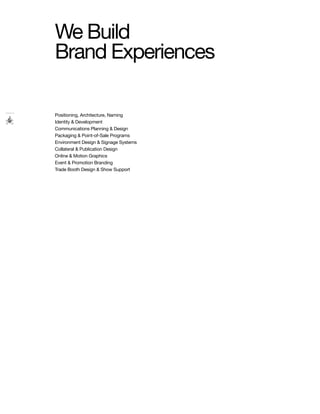 We Build
Brand Experiences

Positioning, Architecture, Naming
Identity & Development
Communications Planning & Design
Packaging & Point-of-Sale Programs
Environment Design & Signage Systems
Collateral & Publication Design
Online & Motion Graphics
Event & Promotion Branding
Trade Booth Design & Show Support
 