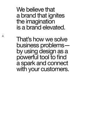 We believe that
a brand that ignites
the imagination
is a brand elevated.
That’s how we solve
business problems—
by using design as a
powerful tool to find
a spark and connect
with your customers.
 