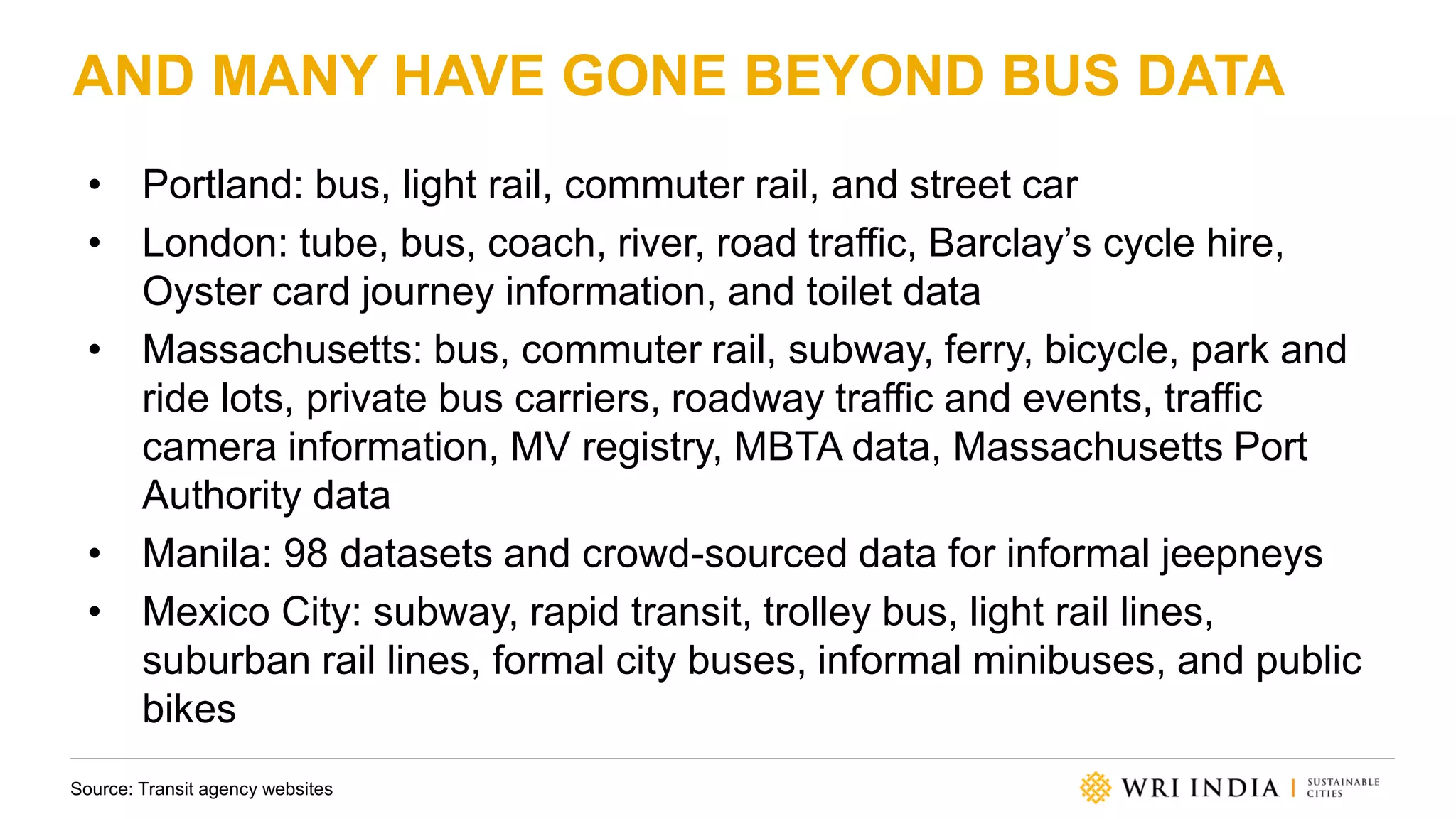 AND MANY HAVE GONE BEYOND BUS DATA
• Portland: bus, light rail, commuter rail, and street car
• London: tube, bus, coach, river, road traffic, Barclay’s cycle hire,
Oyster card journey information, and toilet data
• Massachusetts: bus, commuter rail, subway, ferry, bicycle, park and
ride lots, private bus carriers, roadway traffic and events, traffic
camera information, MV registry, MBTA data, Massachusetts Port
Authority data
• Manila: 98 datasets and crowd-sourced data for informal jeepneys
• Mexico City: subway, rapid transit, trolley bus, light rail lines,
suburban rail lines, formal city buses, informal minibuses, and public
bikes
Source: Transit agency websites