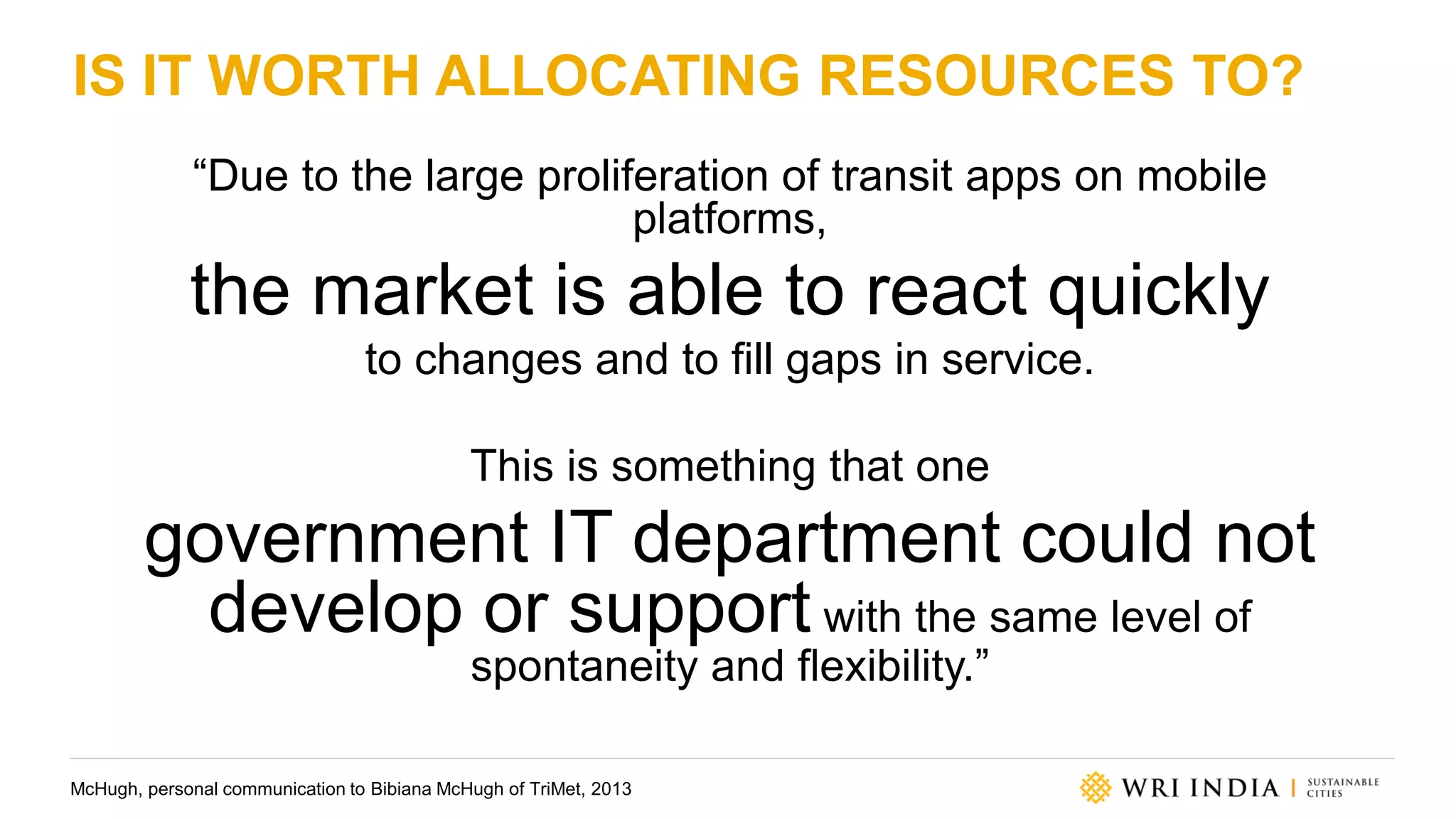 IS IT WORTH ALLOCATING RESOURCES TO?
“Due to the large proliferation of transit apps on mobile
platforms,
the market is able to react quickly
to changes and to fill gaps in service.
This is something that one
government IT department could not
develop or support with the same level of
spontaneity and flexibility.”
McHugh, personal communication to Bibiana McHugh of TriMet, 2013
