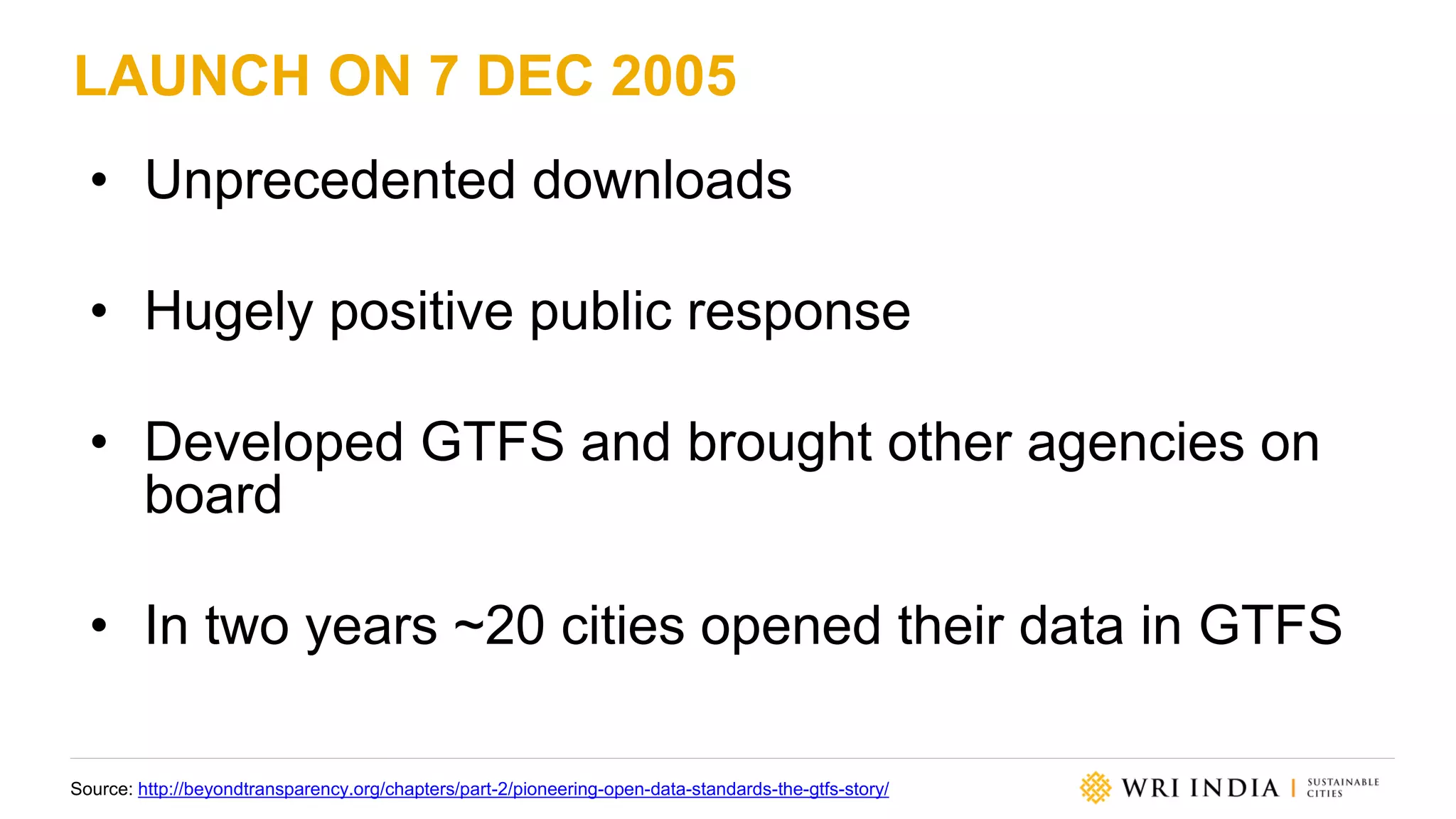 LAUNCH ON 7 DEC 2005
• Unprecedented downloads
• Hugely positive public response
• Developed GTFS and brought other agencies on
board
• In two years ~20 cities opened their data in GTFS
Source: http://beyondtransparency.org/chapters/part-2/pioneering-open-data-standards-the-gtfs-story/