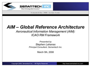 Semantech Inc. 2008 - Lecture Series AIM – Global Reference Architecture Aeronautical Information Management (AIM): ICAO RM Framework Presented by Stephen Lahanas Principal Consultant, Semantech Inc. March 5th, 2008 Copyright 2008, Semantech Inc. – All Rights Reserved http://www.semantech-inc.com I 