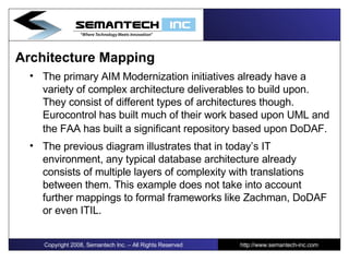 Architecture Mapping  The primary AIM Modernization initiatives already have a variety of complex architecture deliverables to build upon. They consist of different types of architectures though. Eurocontrol has built much of their work based upon UML and the FAA has built a significant repository based upon DoDAF.   The previous diagram illustrates that in today’s IT environment, any typical database architecture already consists of multiple layers of complexity with translations between them. This example does not take into account further mappings to formal frameworks like Zachman, DoDAF or even ITIL. Copyright 2008, Semantech Inc. – All Rights Reserved http://www.semantech-inc.com 