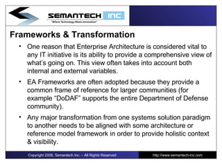 Frameworks & Transformation One reason that Enterprise Architecture is considered vital to any IT initiative is its ability to provide a comprehensive view of what’s going on. This view often takes into account both internal and external variables.  EA Frameworks are often adopted because they provide a common frame of reference for larger communities (for example “DoDAF” supports the entire Department of Defense community). Any major transformation from one systems solution paradigm to another needs to be aligned with some architecture or reference model framework in order to provide holistic context & visibility.  Copyright 2008, Semantech Inc. – All Rights Reserved http://www.semantech-inc.com 