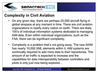 Complexity in Civil Aviation On any given day, there are perhaps 25,000 aircraft flying in global airspace at any moment in time. There are civil aviation organizations in nearly every nation on earth. There are likely 100’s of individual information systems dedicated to managing AIM data. Even within individual organizations, such as the FAA, there can be significant complexity. Complexity is a problem that’s not going away. The new AIXM has nearly 10,000 XML elements within it, AIM systems are continually required to add more data to their repositories. The amount of air traffic is expected to increase and the capabilities for data interoperability between controllers and pilots is only just now being explored…  Copyright 2008, Semantech Inc. – All Rights Reserved http://www.semantech-inc.com 