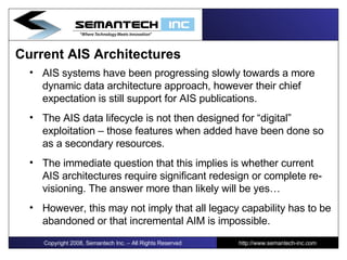 Current AIS Architectures AIS systems have been progressing slowly towards a more dynamic data architecture approach, however their chief expectation is still support for AIS publications.  The AIS data lifecycle is not then designed for “digital” exploitation – those features when added have been done so as a secondary resources. The immediate question that this implies is whether current AIS architectures require significant redesign or complete re-visioning. The answer more than likely will be yes… However, this may not imply that all legacy capability has to be abandoned or that incremental AIM is impossible. Copyright 2008, Semantech Inc. – All Rights Reserved http://www.semantech-inc.com 