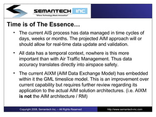 Time is of The Essence… The current AIS process has data managed in time cycles of days, weeks or months. The projected AIM approach will or should allow for real-time data update and validation.  All data has a temporal context, nowhere is this more important than with Air Traffic Management. Thus data accuracy translates directly into airspace safety.  The current AIXM (AIM Data Exchange Model) has embedded within it the GML timeslice model. This is an improvement over current capability but requires further review regarding its application to the actual AIM solution architectures. (i.e. AIXM  is not  the AIM architecture / RM) Copyright 2008, Semantech Inc. – All Rights Reserved http://www.semantech-inc.com 