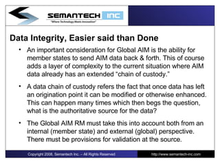 Data Integrity, Easier said than Done An important consideration for Global AIM is the ability for member states to send AIM data back & forth. This of course adds a layer of complexity to the current situation where AIM data already has an extended “chain of custody.” A data chain of custody refers the fact that once data has left an origination point it can be modified or otherwise enhanced. This can happen many times which then begs the question, what is the authoritative source for the data?  The Global AIM RM must take this into account both from an internal (member state) and external (global) perspective. There must be provisions for validation at the source. Copyright 2008, Semantech Inc. – All Rights Reserved http://www.semantech-inc.com 