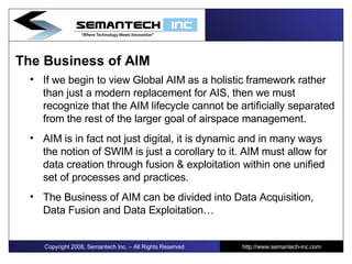 The Business of AIM If we begin to view Global AIM as a holistic framework rather than just a modern replacement for AIS, then we must recognize that the AIM lifecycle cannot be artificially separated from the rest of the larger goal of airspace management. AIM is in fact not just digital, it is dynamic and in many ways the notion of SWIM is just a corollary to it. AIM must allow for data creation through fusion & exploitation within one unified set of processes and practices. The Business of AIM can be divided into Data Acquisition, Data Fusion and Data Exploitation… Copyright 2008, Semantech Inc. – All Rights Reserved http://www.semantech-inc.com 