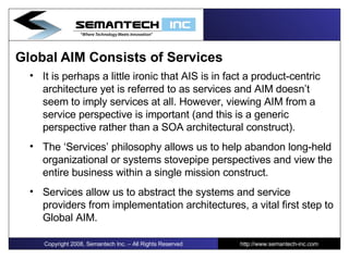 Global   AIM Consists of Services It is perhaps a little ironic that AIS is in fact a product-centric architecture yet is referred to as services and AIM doesn’t seem to imply services at all. However, viewing AIM from a service perspective is important (and this is a generic perspective rather than a SOA architectural construct). The ‘Services’ philosophy allows us to help abandon long-held organizational or systems stovepipe perspectives and view the entire business within a single mission construct. Services allow us to abstract the systems and service providers from implementation architectures, a vital first step to Global AIM. Copyright 2008, Semantech Inc. – All Rights Reserved http://www.semantech-inc.com 
