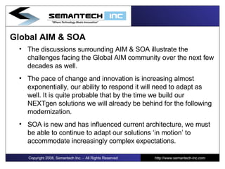 Global AIM & SOA The discussions surrounding AIM & SOA illustrate the challenges facing the Global AIM community over the next few decades as well. The pace of change and innovation is increasing almost exponentially, our ability to respond it will need to adapt as well. It is quite probable that by the time we build our NEXTgen solutions we will already be behind for the following modernization. SOA is new and has influenced current architecture, we must be able to continue to adapt our solutions ‘in motion’ to accommodate increasingly complex expectations. Copyright 2008, Semantech Inc. – All Rights Reserved http://www.semantech-inc.com 