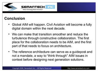 Conclusion Global AIM will happen. Civil Aviation will become a fully digital domain within the next decade.  We can make that transition smoother and reduce the turbulence through constructive collaboration. The first place for the collaboration needs to be AIM, and the first part of that needs to focus on architecture. The reference architecture can serve as a guidepost and not a mandate, a way to “think through” AIM issues in context before designing next generation solutions.  I Copyright 2008, Semantech Inc. – All Rights Reserved http://www.semantech-inc.com 