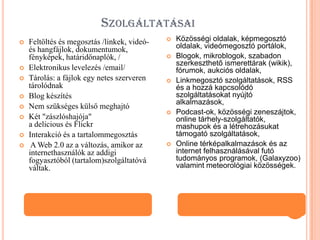 SZOLGÁLTATÁSAI











Feltöltés és megosztás /linkek, videóés hangfájlok, dokumentumok,
fényképek, határidőnaplók, /
Elektronikus levelezés /email/
Tárolás: a fájlok egy netes szerveren
tárolódnak
Blog készítés
Nem szükséges külső meghajtó
Két "zászlóshajója"
a delicious és Flickr
Interakció és a tartalommegosztás
A Web 2.0 az a változás, amikor az
internethasználók az addigi
fogyasztóból (tartalom)szolgáltatóvá
váltak.










Közösségi oldalak, képmegosztó
oldalak, videómegosztó portálok,
Blogok, mikroblogok, szabadon
szerkeszthető ismerettárak (wikik),
fórumok, aukciós oldalak,
Linkmegosztó szolgáltatások, RSS
és a hozzá kapcsolódó
szolgáltatásokat nyújtó
alkalmazások,
Podcast-ok, közösségi zeneszájtok,
online tárhely-szolgáltatók,
mashupok és a létrehozásukat
támogató szolgáltatások,
Online térképalkalmazások és az
internet felhasználásával futó
tudományos programok, (Galaxyzoo)
valamint meteorológiai közösségek.

 