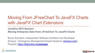 Moving From JFreeChart To JavaFX Charts
with JavaFX Chart Extensions
JavaOne 2015 Session:
Moving Enterprise Data From JFreeChart To JavaFX Charts
Bruce Schubert, Independent Software Architect and Developer
Emxsys - Emergency Management Expert Systems (emxsys.com)
Projects: https://bitbucket.org/emxsys
 