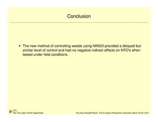 Conclusion




         The new method of controlling weeds using NK603 provided a delayed but
         similar level of control and had no negative indirect effects on NTO's when
         tested under field conditions.




BTL
Bio-Test Labor GmbH Sagerheide            Roundup Ready® Maize: The European Perspective, Brussels, March 22-24, 2010
 