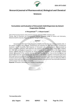 ISSN: 0975-8585
July–August 2016 RJPBCS 7(4) Page No. 2516
Research Journal of Pharmaceutical, Biological and Chemical
Sciences
Formulation and Evaluation of Simvastatin Solid Dispersions by Solvent
Evaporation Method.
A Thirupathaiah1,2
*, R Shyam Sunder1
.
1
Dept of Pharmaceutical Sciences, OUCT, Osmania University, Hyderabad-500007, Telangana, India
2
Faculty, Dept of Chemistry and Pharmaceutical Sciences, University College of Science and Informatics,
Mahatma Gandhi University, Nalgonda- 508 254, Telangana, India
ABSTRACT
Simvastatin is a BCS Class II drug having low solubility and therefore low oral bioavailability (5%). In
this present study we have prepared, characterized and evaluated the solid dispersion for increasing the
dissolution rate of Simvastatin. Solid dispersion of Simvastatin with various polymers was formulated by
solvent evaporation technique. Solid dispersion was prepared with Kolliphor P188, Kolliwax GMS, Kolliphor
ELP, HPMC AS, and Soluplus in proportions 1:1 and 1:3 besides SLS as surfactant (0 or 2%) to improving its
aqueous solubility and rate of dissolution by solvent evaporation technique. All the formulations showed
marked improvement in the solubility behavior and improved drug release. From all the formulations we
demonstrated that the carrier Soluplus with SLS increased the aqueous solubility of Simvastatin and hence
SD16 was found to be optimized formulation. The optimized formulation SD16 was characterized by Fourier
transform infrared spectroscopy (FTIR), differential scanning calorimetry (DSC), and X-ray diffraction (XRD) to
ascertain if there were any physicochemical interactions between drug and carrier that could affect dissolution
and the change in the nature of the compound.
Keywords: Simvastatin, solid dispersions, Soluplus, X-ray diffraction.
*Corresponding author
 