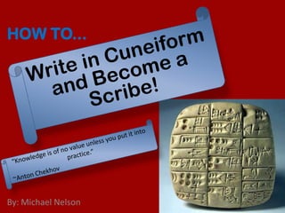 How to... Write in Cuneiform and Become a Scribe!   “Knowledge is of no value unless you put it into practice.” ~Anton Chekhov By: Michael Nelson 