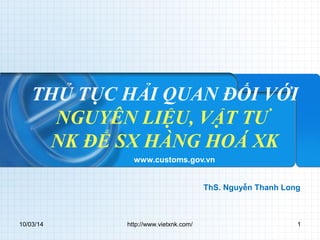 THỦ TỤC HẢI QUAN ĐỐI VỚI 
NGUYÊN LIỆU, VẬT TƯ 
NK ĐỂ SX HÀNG HOÁ XK 
www.customs.gov.vn 
ThS. Nguyễn Thanh Long 
10/03/14 http://www.vietxnk.com/ 1 
 