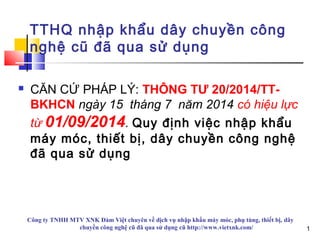 1
TTHQ nhập khẩu dây chuyền công
nghệ cũ đã qua sử dụng
 CĂN CỨ PHÁP LÝ: THÔNG TƯ 20/2014/TT-
BKHCN ngày 15 tháng 7 năm 2014 có hiệu lực
từ 01/09/2014. Quy định việc nhập khẩu
máy móc, thiết bị, dây chuyền công nghệ
đã qua sử dụng
Công ty TNHH MTV XNK Đàm Việt chuyên về dịch vụ nhập khẩu máy móc, phụ tùng, thiết bị, dây
chuyền công nghệ cũ đã qua sử dụng cũ http://www.vietxnk.com/ 1
 