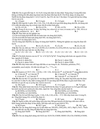 Câu 12. Cho m gam hỗn hợp A: Al, Fe2O3 trong một chén sứ chịu nhiệt. Nung nóng A trong điều kiện
không có không khí đến phản ứng hoàn toàn thu được hỗn hợp rắn B. Cho B tác dụng với dung dịch
NaOH dư thu được dung dịch C và 0,15 mol H2. Sục CO2 dư vào C thu được 15,6 gam kết tủa keo trắng.
Giá trị của m là:
A. 1,34 gam B. 21,4 gam C. 13,4 gam D. 14,3 gam
Câu 13. Hỗn hợp khí A gồm: SO2, C2H2, CH4, C2H4 dẫn từ từ qua bình đựng dung dịch Br2 dư (dung môi
CCl4) đến khi phản ứng xảy ra hoàn toàn, khí đi ra khỏi bình gồm:
A. CH4 và C2H2 B. Chỉ có CH4 C. SO2 và CH4 D. Chỉ có SO2
Câu 14. Trong số các tơ sau: Tơ tằm; Sợi bông; len; nilon-6,6; tơ visco; tơ axetat; tơ Cu - NH3. Số tơ có
nguồn gốc xenlulozơ là: A. 6 B. 5 C. 4 D. 3
Câu 15. Thực hiện các thí nghiệm sau:
(1) Cho từ từ dung dịch KOH đến dư hoàn toàn vào dung dịch ZnSO4.
(2) Cho từ từ đến dư hoàn toàn dung dịch NH3 vào dung dịch FeCl3.
(3) Sục H2S vào dung dịch CuCl2.
(4) Cho dung dịch Ba(OH)2 tác dụng với dung dịch NaHCO3. Những thí nghiệm sau cùng thu được kết
tủa là:
A. (1), (2), (4) B. (1), (2), (3), (4) C. (2), (4) D. (2), (3), (4)
Câu 16. Cho các chất sau: NH3 (1); C6H5NH2 (2); C2H5NH2 (3); (CH3)2NH (4). Lực bazơ của các chất
được sắp xếp theo quy luật nào sau đây đúng:
A. (2) < (3) < (4) < (1) B. (2) < (1) < (3) < (4) C. (2) < (1) < (4) < (3) D. (1) < (2) < (3)
< (4)
Câu 17. Cấu hình electron của ion X2+
là: 1s2
2s2
2p6
3s2
3p6
3d6
. Trong bảng tuần hoàn các nguyên tố hóa
học, nguyên tố X thuộc:
A. Chu kì 4, nhóm IIA B. Chu kì 3, nhóm VIB
C. Chu kì 4, nhóm VIIIA D. Chu kì 4, nhóm VIIIB
Câu 18. Đốt cháy hoàn toàn mỗi hợp chất hữu cơ sau trong O2 dư : Polietilen, polistiren, PVC,
axetanđehit, ancol anlylic. Số chất cho kết quả OHCO nn 22
= là :
A. 4 B. 3 C. 2 D. 1
Câu 19. Isopren có CTCT: CH2 = C(CH3) - CH = CH2. Số liên kết σ và số liên kết π trong phân tử đó là:
A. 12 liên kết σ và 2 liên kết π B. 11 liên kết σ và 2 liên kết π
C. 8 liên kết σ và 2 liên kết π D. 2 liên kết σ và 2 liên kết π
Câu 20. Hòa tan hết 13,5 gam bột Al vào dung dịch HNO3 loãng, đủ. Sau phản ứng hoàn toàn thu được
0,1 mol khí A chứa N2 duy nhất và dung dịch B. Cô cạn dung dịch B thu được m gam muối khan. Giả
thiết khi cô cạn chỉ xảy ra sự bay hơi. Giá trị của m là:
A. 106,5 gam B. 105,6 gam C. 111,5 gam D. 75,5 gam
Câu 21. Thủy phân hoàn toàn trieste X trong NaOH thì thu được 9,2 gam glixerol và 23,0 gam hỗn hợp
hai muối của hai axit cacboxylic đơn chức, mạch hở. Vậy công thức của hai muối là:
A. HCOONa và CH3COONa B. CH3COONa và C2H3COONa
C. HCOONa và C2H3COONa D. HCOONa và C3H7COONa
Câu 22. Cho 0,4 mol hỗn hợp A gồm : C2H6, C2H4, C2H2 có MA = 27,5. Đốt cháy hoàn toàn A trong O2
dư. Tổng khối lượng CO2 và H2O thu được là :
A. 4,78 gam B. 74,8 gam C. 48,7 gam D. 47,8 gam
Câu 23. Người ta điều chế anilin bằng cách nitro hóa 500 gam benzen rồi khử hợp chất nitro sinh ra.
Khối lượng anilin thu được là bao nhiêu, biết hiệu suất của cả quá trình là 78%:
A. 465,0 gam B. 362,7 gam C. 463,4 gam D. 346,7 gam
Câu 24. Cho các dung dịch trong các lọ mất nhãn sau: NH4NO3; (NH4)2SO4; AlCl3; MgCl2; FeCl3. Thuốc
thử duy nhất nào sau đây dùng để phân biệt các dung dịch trên:
A. Dung dịch NaOH B. Dung dịch HCl C. Dung dịch Ba(OH)2 D. Dung dịch
AgNO3
Câu 25. Cho các dung dịch (dung môi H2O) sau: H2N-CH2-COOH; HOOC-CH2-CH2-CH(NH2)-COOH;
 