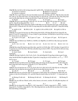 Câu 38. Hãy cho biết có thể sử dụng dung dịch AgNO3/NH3, t0
để phân biệt cặp chất nào sau đây:
A. Fructozơ và mantozơ B. Mantozơ và saccarozơ
C. Fructozơ và glucozơ D. Mantozơ và glucozơ
Câu 39. Cho m gam Glucozơ lên men hóa thành ancol etylic với hiệu suất 72%. Hấp thụ hoàn toàn khí
CO2 sinh ra vào dung dịch nước vôi trong thu được 0,2 mol kết tủa. Tách kết tủa, đun nóng dung dịch
nước lọc đến phản ứng xảy ra hoàn toàn thu thêm 10 gam kết tủa nữa. Vậy giá trị của m là:
A. 50 gam B. 16,67 gam C. 37,5 gam D. 72 gam
Câu 40. Hòa tan m gam hỗn hợp A gồm Ba và K vào nước dư thu được 800 ml dung dịch B và 0,025
mol H2. Vậy pH của dung dịch B là: A. 11 B. 12 C. 1,2 D. 12,8
Câu 41. Điện phân 200 ml dung dịch AgNO3 0,4M (điện cực trơ) trong thời gian 4 giờ, cường độ dòng
điện là 0,402A. Nồng độ mol/l các chất có trong dung dịch sau điện phân là (giả thiết V dung dịch không
đổi):
A. AgNO3 0,1M B. HNO3 0,3M C. AgNO3 0,1M và HNO3 0,3M D. AgNO3 0,15M và
HNO3 0,3M
Câu 42. Cho m gam Na kim loại vào 500 ml dung dịch H2SO4 1M loãng đến khi Na tác dụng hết, thu
được 0,75 mol H2 và dung dịch A. Cô cạn A được m1 gam rắn khan. Giả thiết khi cô cạn chỉ xảy ra sự bay
hơi. Giá trị của m, m1 lần lượt là:
A. 91 gam và 34,5 gam B. 23 gam và 71 gam C. 34,5 gam và 91 gam D. 34,5 gam và
213 gam
Câu 43. Cho các hiđroxit sau: NaOH (1); Al(OH)3 (2); Mg(OH)2 (3); KOH (4). Hãy chọn quy luật tính
bazơ tăng dần:
A. (3) < (2) < (1) < (4) B. (4) < (1) < (2) < (3) C. (2) < (3) < (4) < (1) D. (2) < (3) < (1)
< (4)
Câu 44. Đun nóng hỗn hợp hai ancol đơn chức, mạch hở với H2SO4 đặc, 1300
C thu được 3,6 gam H2Ovà
12 gam ba ete có mol như nhau. Biết hiệu suất phản ứng ete hóa là 100%. Vậy ancol lớn là chất nào trong
các chất dưới đây:
A. Ancol vinylic B. Ancol butylic C. Ancol etylic D. Ancol
isopropylic
Câu 45. Hỗn hợp X gồm Fe, FeO, Fe3O4, Fe2O3. Cho một luồng khí CO qua ống sứ chứa m gam X nung
nóng. Sau khi kết thúc thí nghiệm thu được 32 gam rắn A trong ống sứ và 0,25 mol khí A1 có 1 2/ 20,4A Hd = .
Giá trị của m:
A. 17,6 gam B. 52,8 gam C. 35,2 gam D. 70,4 gam
Câu 46. Khi hòa tan hiđroxit kim loại M(OH)2 bằng một lượng vừa đủ dung dịch H2SO4 20% loãng thu
được dung dịch muối trung hoà có nồng độ 27,21%. Kim loại M là: A. Mg B. Cu
C. Fe D. Zn
Câu 47. Cho các hợp kim sau: Cu-Fe (I); Zn-Fe (II); Fe-C (III); Sn-Fe (IV). Khi tiếp xúc với dung dịch
chất điện li thì các hợp kim mà trong đó Fe đều bị ăn mòn điện hóa học trước là:
A. I, III, IV B. I, II, IV C. I, II, III D. II, III, IV
Câu 48. Một loại cao su lưu hóa chứa 2% lưu huỳnh về khối lượng. Hỏi cứ khoảng bao nhiêu mắt xích
isopren có một cầu nối đisunfua -S-S-, giả thiết rằng lưu huỳnh cộng vào liên kết C = C trong mạch cao
su:
A. Khoảng 45 mắt xích B. Khoảng 48 mắt xích C. Khoảng 46 mắt xích D. Khoảng 50
mắt xích
Câu 49. Cho các chất sau: Phenol, anilin, etilen, benzen, axit axetic, axetilen. Số chất phản ứng được với
nước brom là:
A. 2 B. 4 C. 5 D. 6
Câu 50. Cho các dung dịch: dung dịch X1: HCl; dung dịch X2: NaNO3; dung dịch X3: H2SO4 + NaNO3;
dung dịch X4: Fe2(SO4)3; dung dịch X5: NH3. Dãy dung dịch nào sau đây đều hòa tan được bột Cu trong
điều kiện không có không khí:
 