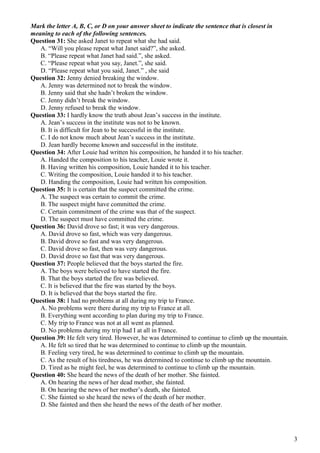 Mark the letter A, B, C, or D on your answer sheet to indicate the sentence that is closest in
meaning to each of the following sentences.
Question 31: She asked Janet to repeat what she had said.
A. “Will you please repeat what Janet said?”, she asked.
B. “Please repeat what Janet had said.”, she asked.
C. “Please repeat what you say, Janet.”, she said.
D. “Please repeat what you said, Janet.” , she said
Question 32: Jenny denied breaking the window.
A. Jenny was determined not to break the window.
B. Jenny said that she hadn’t broken the window.
C. Jenny didn’t break the window.
D. Jenny refused to break the window.
Question 33: I hardly know the truth about Jean’s success in the institute.
A. Jean’s success in the institute was not to be known.
B. It is difficult for Jean to be successful in the institute.
C. I do not know much about Jean’s success in the institute.
D. Jean hardly become known and successful in the institute.
Question 34: After Louie had written his composition, he handed it to his teacher.
A. Handed the composition to his teacher, Louie wrote it.
B. Having written his composition, Louie handed it to his teacher.
C. Writing the composition, Louie handed it to his teacher.
D. Handing the composition, Louie had written his composition.
Question 35: It is certain that the suspect committed the crime.
A. The suspect was certain to commit the crime.
B. The suspect might have committed the crime.
C. Certain commitment of the crime was that of the suspect.
D. The suspect must have committed the crime.
Question 36: David drove so fast; it was very dangerous.
A. David drove so fast, which was very dangerous.
B. David drove so fast and was very dangerous.
C. David drove so fast, then was very dangerous.
D. David drove so fast that was very dangerous.
Question 37: People believed that the boys started the fire.
A. The boys were believed to have started the fire.
B. That the boys started the fire was believed.
C. It is believed that the fire was started by the boys.
D. It is believed that the boys started the fire.
Question 38: I had no problems at all during my trip to France.
A. No problems were there during my trip to France at all.
B. Everything went according to plan during my trip to France.
C. My trip to France was not at all went as planned.
D. No problems during my trip had I at all in France.
Question 39: He felt very tired. However, he was determined to continue to climb up the mountain.
A. He felt so tired that he was determined to continue to climb up the mountain.
B. Feeling very tired, he was determined to continue to climb up the mountain.
C. As the result of his tiredness, he was determined to continue to climb up the mountain.
D. Tired as he might feel, he was determined to continue to climb up the mountain.
Question 40: She heard the news of the death of her mother. She fainted.
A. On hearing the news of her dead mother, she fainted.
B. On hearing the news of her mother’s death, she fainted.
C. She fainted so she heard the news of the death of her mother.
D. She fainted and then she heard the news of the death of her mother.
3
 