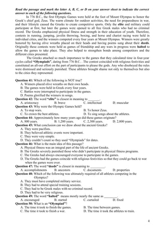 Read the passage and mark the letter A, B, C, or D on your answer sheet to indicate the correct
answer to each of the following questions.
In 776 B.C., the first Olympic Games were held at the foot of Mount Olympus to honor the
Greek’s chief god, Zeus. The warm climate for outdoor activities, the need for preparedness in war,
and their lifestyle caused the Greeks to create competitive sports. Only the elite and military could
participate at first, but later the games were opened to all free Greek males who had no criminal
record. The Greeks emphasized physical fitness and strength in their education of youth. Therefore,
contests in running, jumping, javelin throwing, boxing, and horse and chariot racing were held in
individual cities, and the winners competed every four years at Mount Olympus. Winners were greatly
honored by having olive wreaths placed on their heads and having poems sung about their deeds.
Originally these contests were held as games of friendship and any wars in progress were halted to
allow the games to take place. They also helped to strengthen bonds among competitors and the
different cities presented.
The Greeks attached so much importance to the games that they calculated time in four-year
cycles called “Olympiads”, dating from 776 B.C. . The contest coincided with religious festivities and
constituted an all-out effort on the part of participants to please the gods. Any who disobeyed the rules
were dismissed and seriously punished. These athletes brought shame not only to themselves but also
to the cities they represented.
Question 41: Which of the following is NOT true?
A. Winners placed olive wreaths on their own heads.
B. The games were held in Greek every four years.
C. Battles were interrupted to participate in the games.
D. Poems glorified the winners in songs.
Question 42: The word “elite” is closest in meaning to _______.
A. aristocracy B. brave C. intellectual D. muscular
Question 43: Why were the Olympic Games held?
A. To stop wars. B. To honor Zeus.
C. To crown the best athletes. D. To sing songs about the athletes.
Question 44: Approximately how many years ago did these games originate?
A. 800 years. B. 1,200 years. C. 2,300 years. D. 2,800 years.
Question 45: What conclusion can we draw about the ancient Greeks?
A. They were pacifists.
B. They believed athletic events were important.
C. They were very simple.
D. They couldn’t count so they used “Olympiads” for dates.
Question 46: What is the main idea of this passage?
A. Physical fitness was an integral part of the life of ancient Greeks.
B. The Greeks severely punished those who didn’t participate in physical fitness programs.
C. The Greeks had always encouraged everyone to participate in the games.
D. The Greeks had the games coincide with religious festivities so that they could go back to war
when the games were over.
Question 47: The word “deeds” is closest in meaning to _________.
A. accomplishments B. ancestors C. documents D. properties
Question 48: Which of the following was ultimately required of all athletes competing in the
Olympics?
A. They must have completed military service.
B. They had to attend special training sessions.
C. They had to be Greek males with no criminal record.
D. They had to be very religious.
Question 49: The word “halted” means mostly nearly the same as ________.
A. encouraged B. started C. curtailed D. fixed
Question 50: What is an “Olympiad”?
A. The time it took to finish the games. B. The time between games.
C. The time it took to finish a war. D. The time it took the athletes to train.
4
 